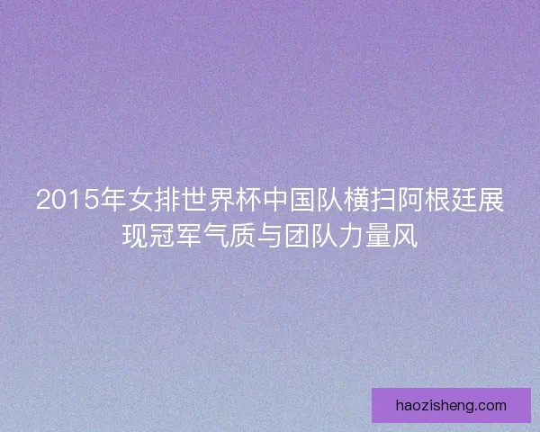 2015年女排世界杯中国队横扫阿根廷展现冠军气质与团队力量风