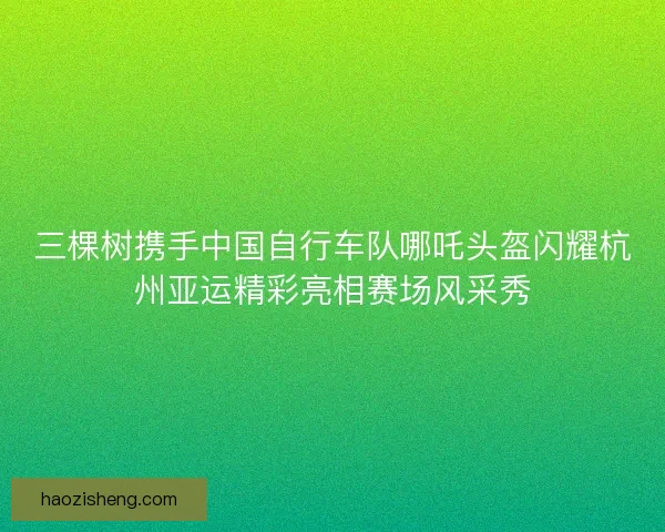 三棵树携手中国自行车队哪吒头盔闪耀杭州亚运精彩亮相赛场风采秀