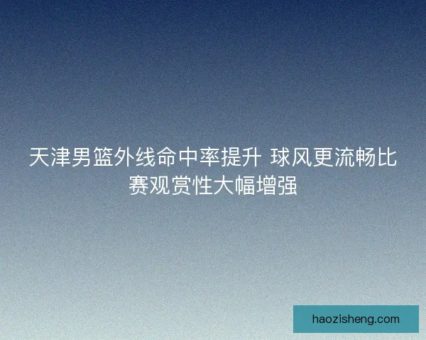 天津男篮外线命中率提升 球风更流畅比赛观赏性大幅增强