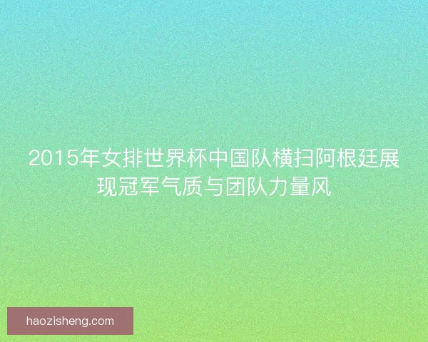 2015年女排世界杯中国队横扫阿根廷展现冠军气质与团队力量风